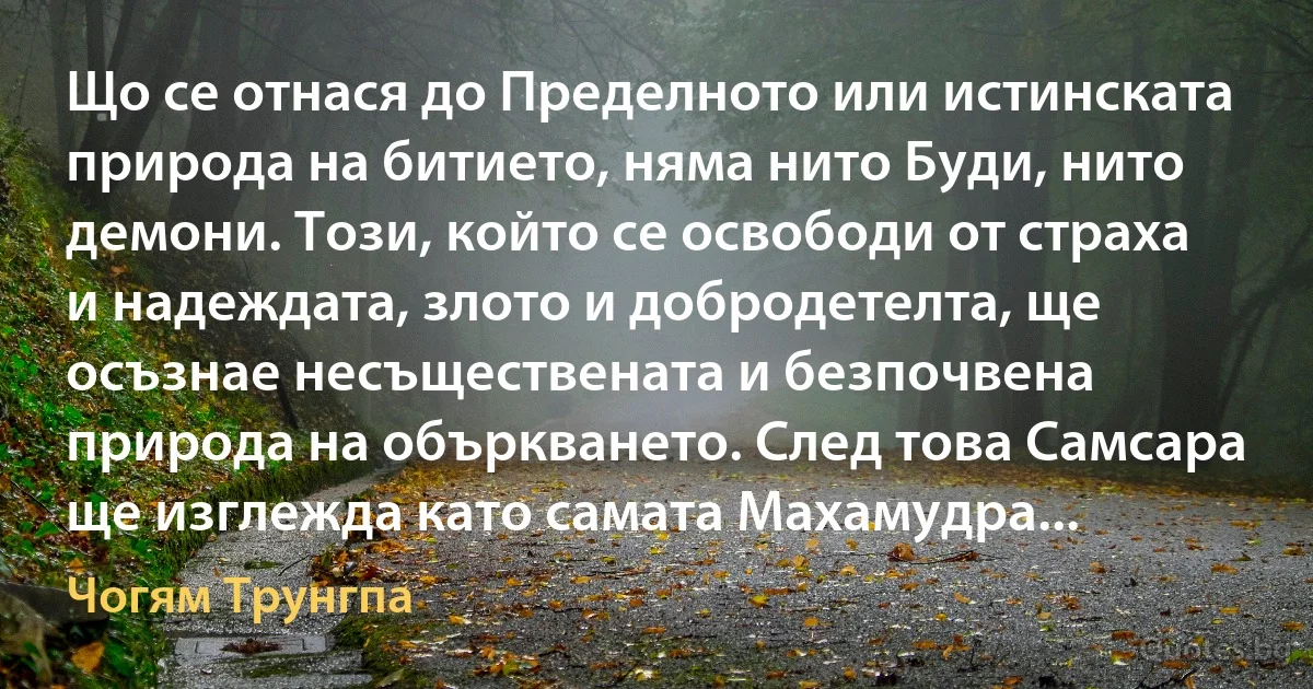 Що се отнася до Пределното или истинската природа на битието, няма нито Буди, нито демони. Този, който се освободи от страха и надеждата, злото и добродетелта, ще осъзнае несъществената и безпочвена природа на объркването. След това Самсара ще изглежда като самата Махамудра... (Чогям Трунгпа)