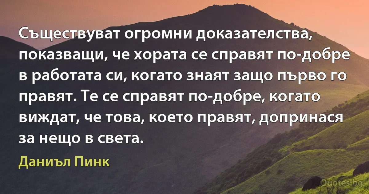 Съществуват огромни доказателства, показващи, че хората се справят по-добре в работата си, когато знаят защо първо го правят. Те се справят по-добре, когато виждат, че това, което правят, допринася за нещо в света. (Даниъл Пинк)