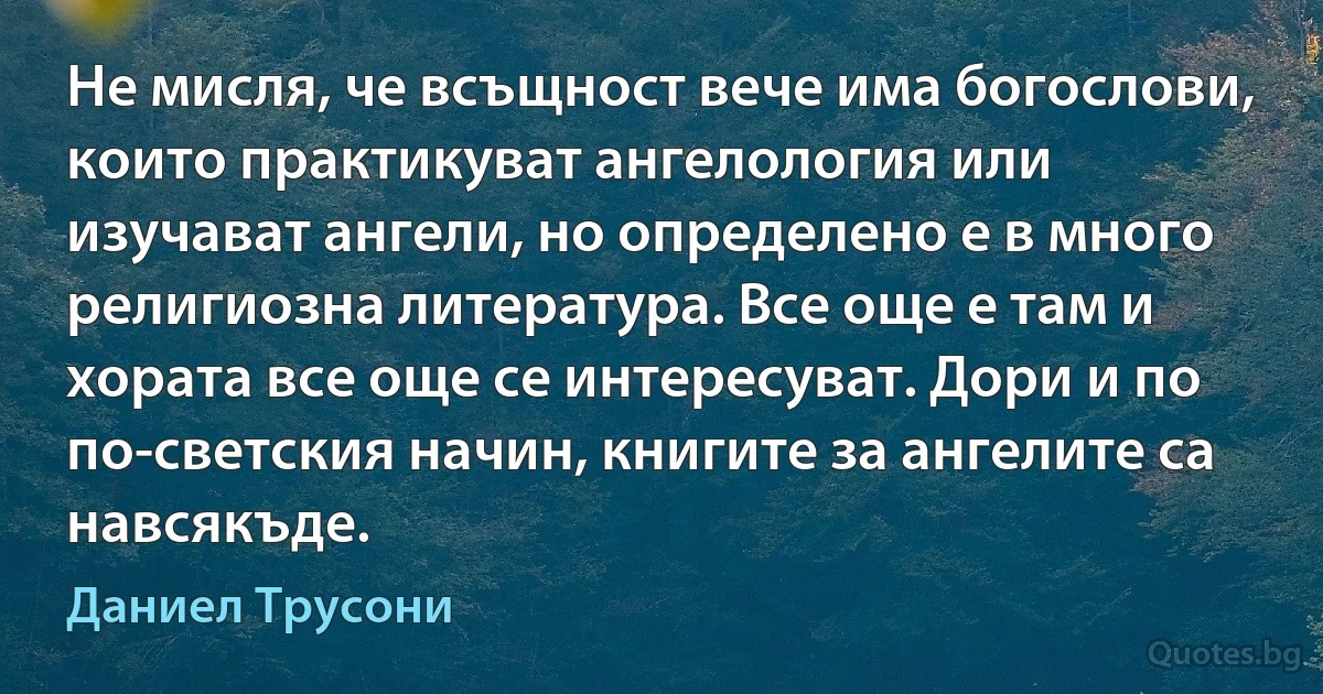 Не мисля, че всъщност вече има богослови, които практикуват ангелология или изучават ангели, но определено е в много религиозна литература. Все още е там и хората все още се интересуват. Дори и по по-светския начин, книгите за ангелите са навсякъде. (Даниел Трусони)