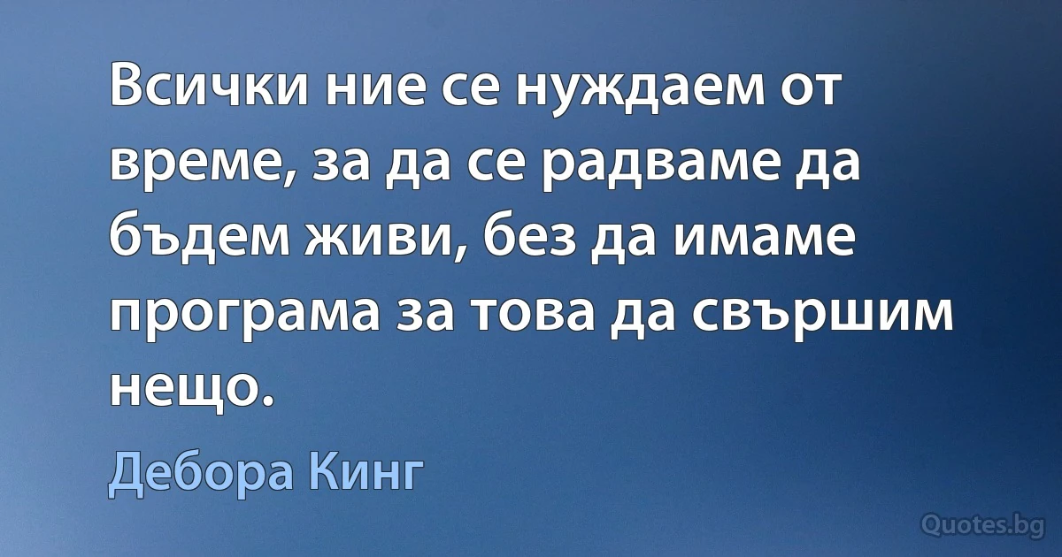 Всички ние се нуждаем от време, за да се радваме да бъдем живи, без да имаме програма за това да свършим нещо. (Дебора Кинг)