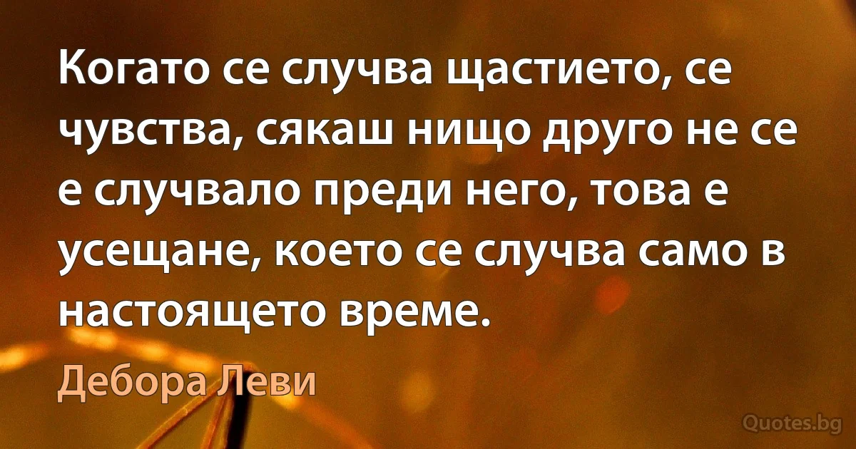 Когато се случва щастието, се чувства, сякаш нищо друго не се е случвало преди него, това е усещане, което се случва само в настоящето време. (Дебора Леви)