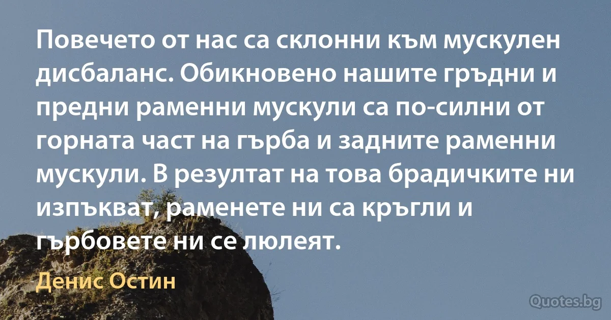 Повечето от нас са склонни към мускулен дисбаланс. Обикновено нашите гръдни и предни раменни мускули са по-силни от горната част на гърба и задните раменни мускули. В резултат на това брадичките ни изпъкват, раменете ни са кръгли и гърбовете ни се люлеят. (Денис Остин)