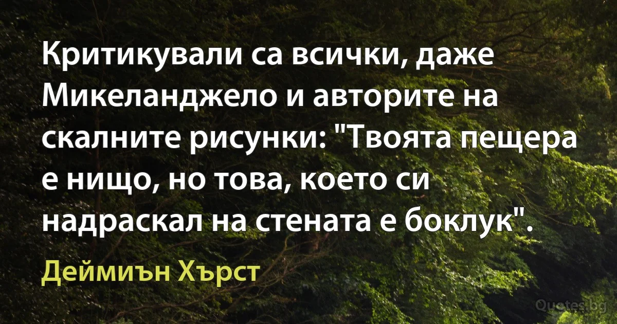 Критикували са всички, даже Микеланджело и авторите на скалните рисунки: "Твоята пещера е нищо, но това, което си надраскал на стената е боклук". (Деймиън Хърст)