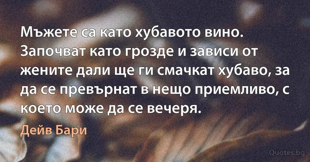 Мъжете са като хубавото вино. Започват като грозде и зависи от жените дали ще ги смачкат хубаво, за да се превърнат в нещо приемливо, с което може да се вечеря. (Дейв Бари)