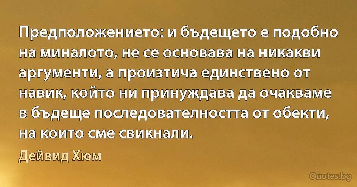 Предположението: и бъдещето е подобно на миналото, не се основава на никакви аргументи, а произтича единствено от навик, който ни принуждава да очакваме в бъдеще последователността от обекти, на които сме свикнали. (Дейвид Хюм)