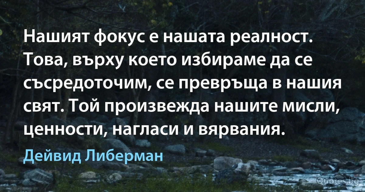 Нашият фокус е нашата реалност. Това, върху което избираме да се съсредоточим, се превръща в нашия свят. Той произвежда нашите мисли, ценности, нагласи и вярвания. (Дейвид Либерман)