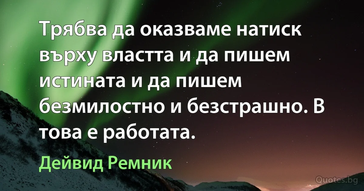 Трябва да оказваме натиск върху властта и да пишем истината и да пишем безмилостно и безстрашно. В това е работата. (Дейвид Ремник)