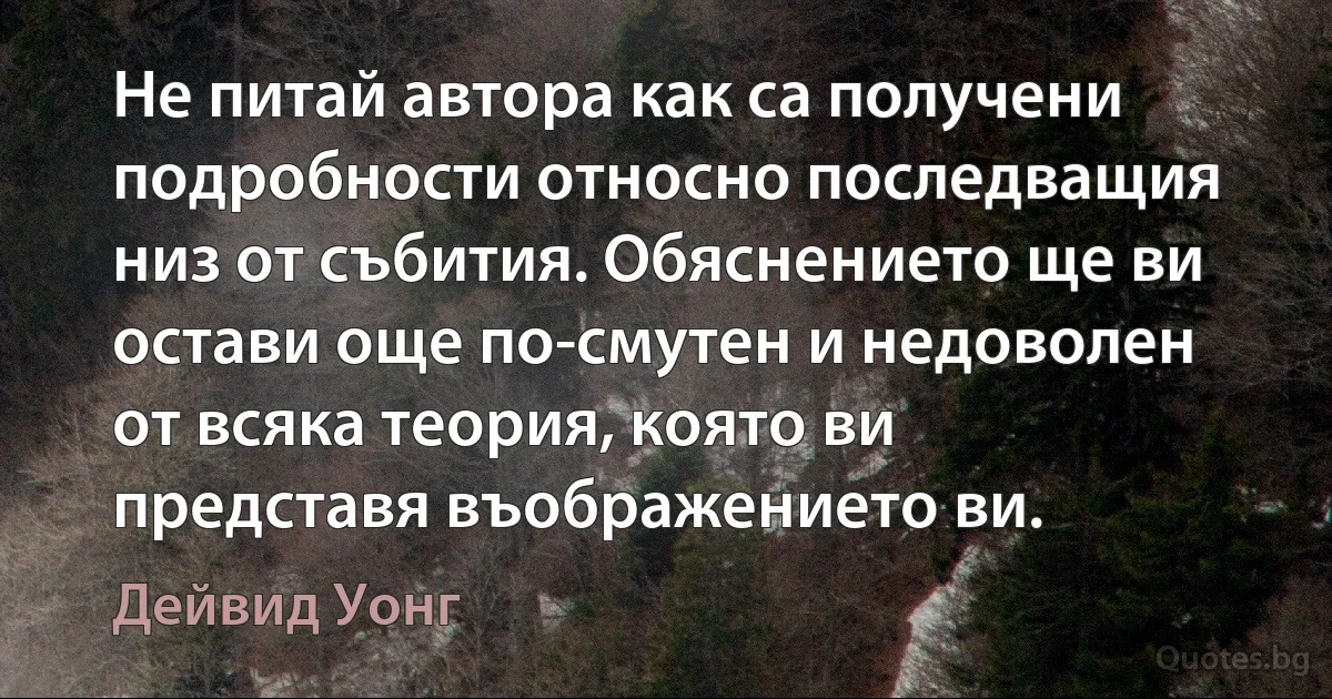 Не питай автора как са получени подробности относно последващия низ от събития. Обяснението ще ви остави още по-смутен и недоволен от всяка теория, която ви представя въображението ви. (Дейвид Уонг)