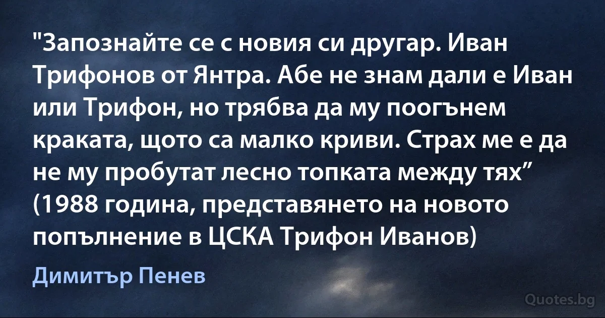 "Запознайте се с новия си другар. Иван Трифонов от Янтра. Абе не знам дали е Иван или Трифон, но трябва да му поогънем краката, щото са малко криви. Страх ме е да не му пробутат лесно топката между тях” (1988 година, представянето на новото попълнение в ЦСКА Трифон Иванов) (Димитър Пенев)