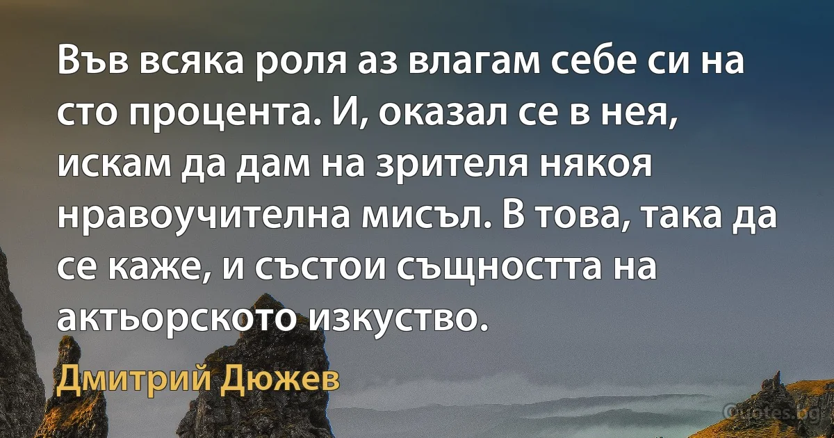 Във всяка роля аз влагам себе си на сто процента. И, оказал се в нея, искам да дам на зрителя някоя нравоучителна мисъл. В това, така да се каже, и състои същността на актьорското изкуство. (Дмитрий Дюжев)