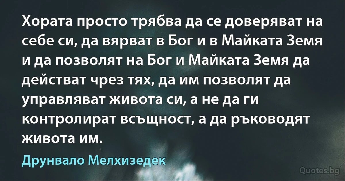 Хората просто трябва да се доверяват на себе си, да вярват в Бог и в Майката Земя и да позволят на Бог и Майката Земя да действат чрез тях, да им позволят да управляват живота си, а не да ги контролират всъщност, а да ръководят живота им. (Друнвало Мелхизедек)