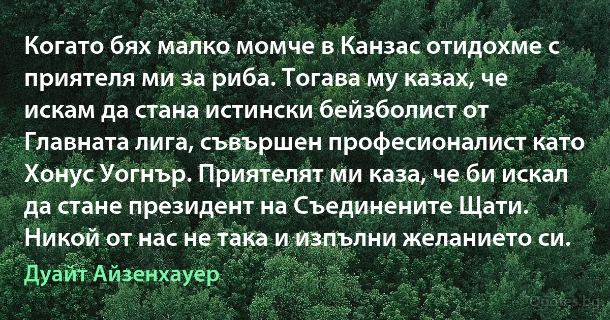 Когато бях малко момче в Канзас отидохме с приятеля ми за риба. Тогава му казах, че искам да стана истински бейзболист от Главната лига, съвършен професионалист като Хонус Уогнър. Приятелят ми каза, че би искал да стане президент на Съединените Щати. Никой от нас не така и изпълни желанието си. (Дуайт Айзенхауер)