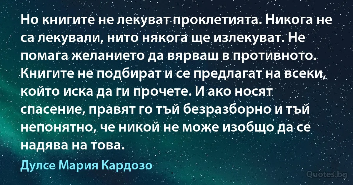 Но книгите не лекуват проклетията. Никога не са лекували, нито някога ще излекуват. Не помага желанието да вярваш в противното. Книгите не подбират и се предлагат на всеки, който иска да ги прочете. И ако носят спасение, правят го тъй безразборно и тъй непонятно, че никой не може изобщо да се надява на това. (Дулсе Мария Кардозо)