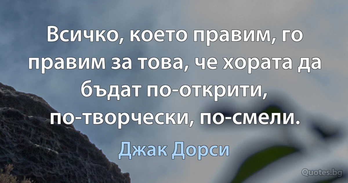 Всичко, което правим, го правим за това, че хората да бъдат по-открити, по-творчески, по-смели. (Джак Дорси)