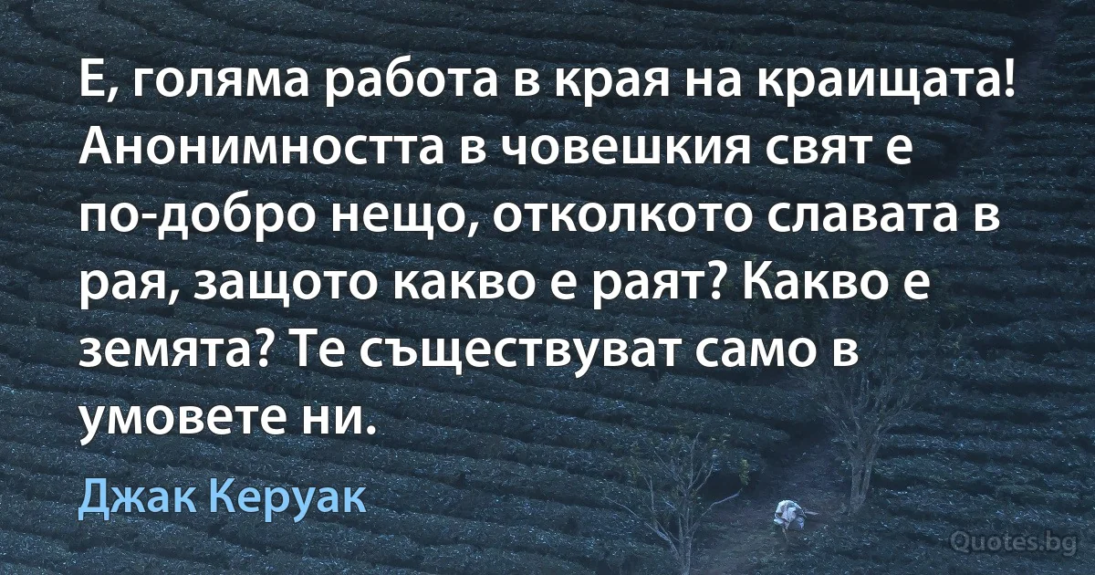 Е, голяма работа в края на краищата! Анонимността в човешкия свят е по-добро нещо, отколкото славата в рая, защото какво е раят? Какво е земята? Те съществуват само в умовете ни. (Джак Керуак)