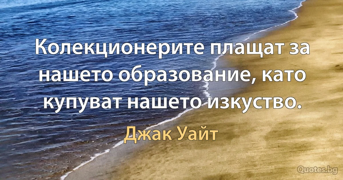 Колекционерите плащат за нашето образование, като купуват нашето изкуство. (Джак Уайт)