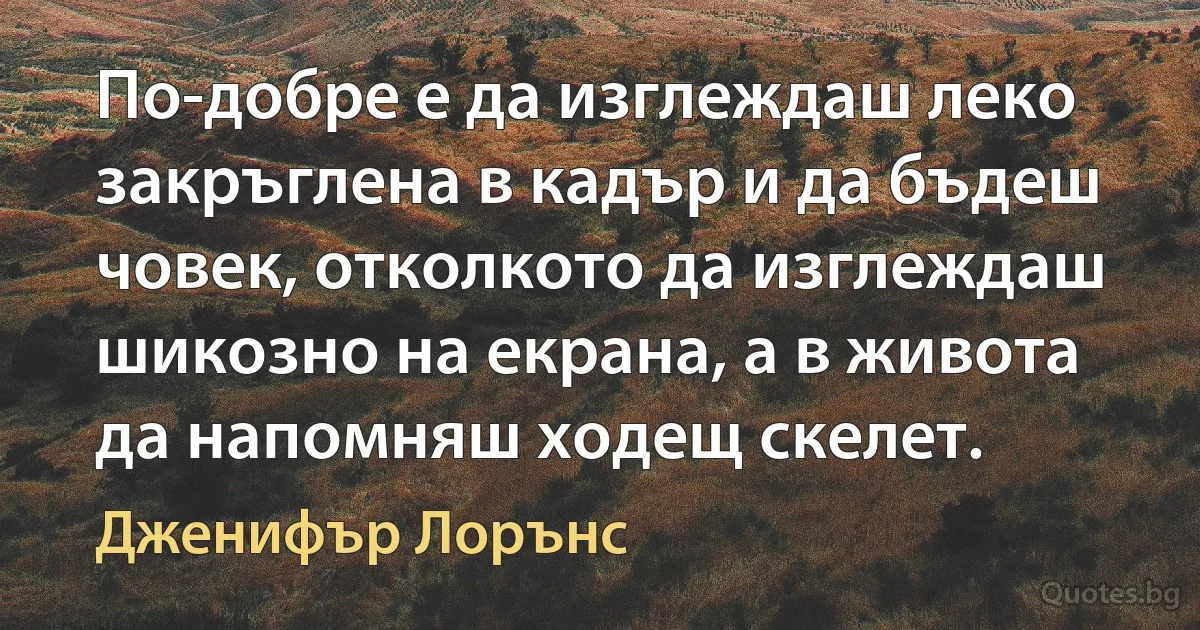 По-добре е да изглеждаш леко закръглена в кадър и да бъдеш човек, отколкото да изглеждаш шикозно на екрана, а в живота да напомняш ходещ скелет. (Дженифър Лорънс)