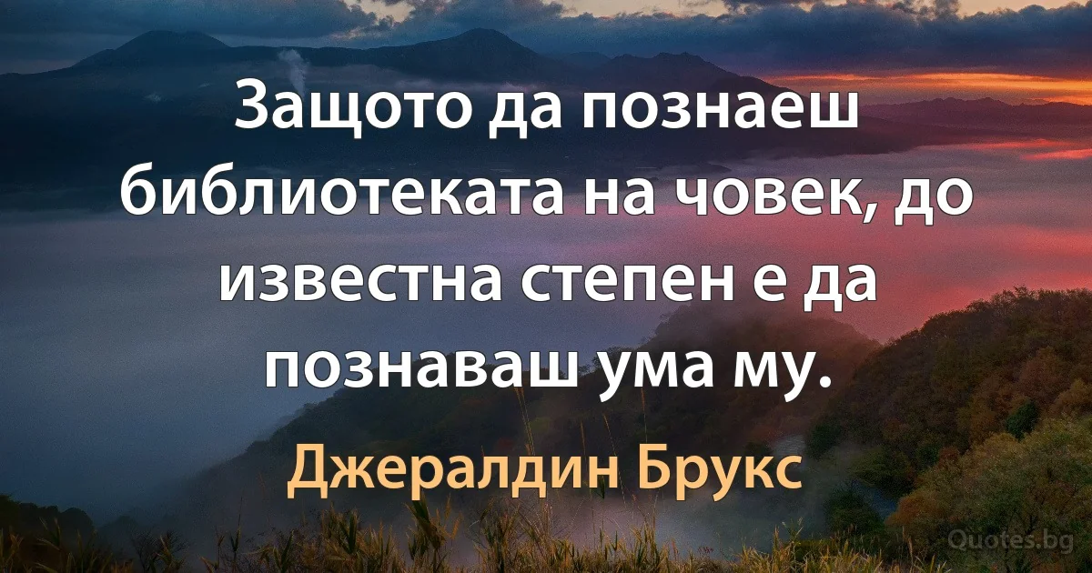 Защото да познаеш библиотеката на човек, до известна степен е да познаваш ума му. (Джералдин Брукс)