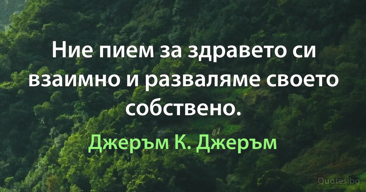 Ние пием за здравето си взаимно и разваляме своето собствено. (Джеръм К. Джеръм)