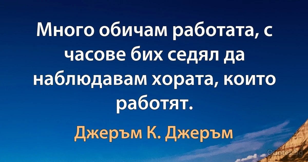 Много обичам работата, с часове бих седял да наблюдавам хората, които работят. (Джеръм К. Джеръм)