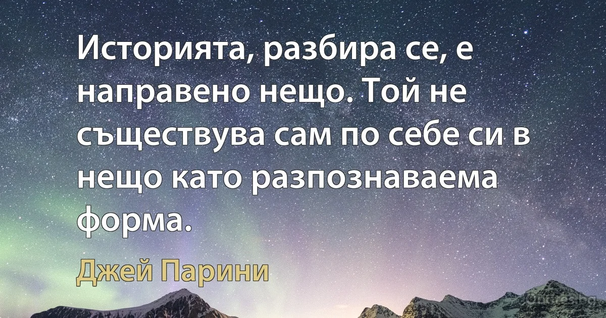 Историята, разбира се, е направено нещо. Той не съществува сам по себе си в нещо като разпознаваема форма. (Джей Парини)