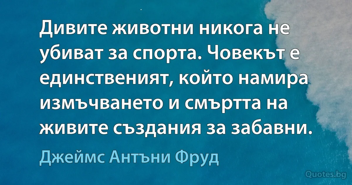 Дивите животни никога не убиват за спорта. Човекът е единственият, който намира измъчването и смъртта на живите създания за забавни. (Джеймс Антъни Фруд)