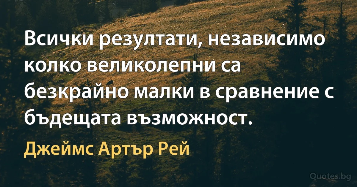 Всички резултати, независимо колко великолепни са безкрайно малки в сравнение с бъдещата възможност. (Джеймс Артър Рей)