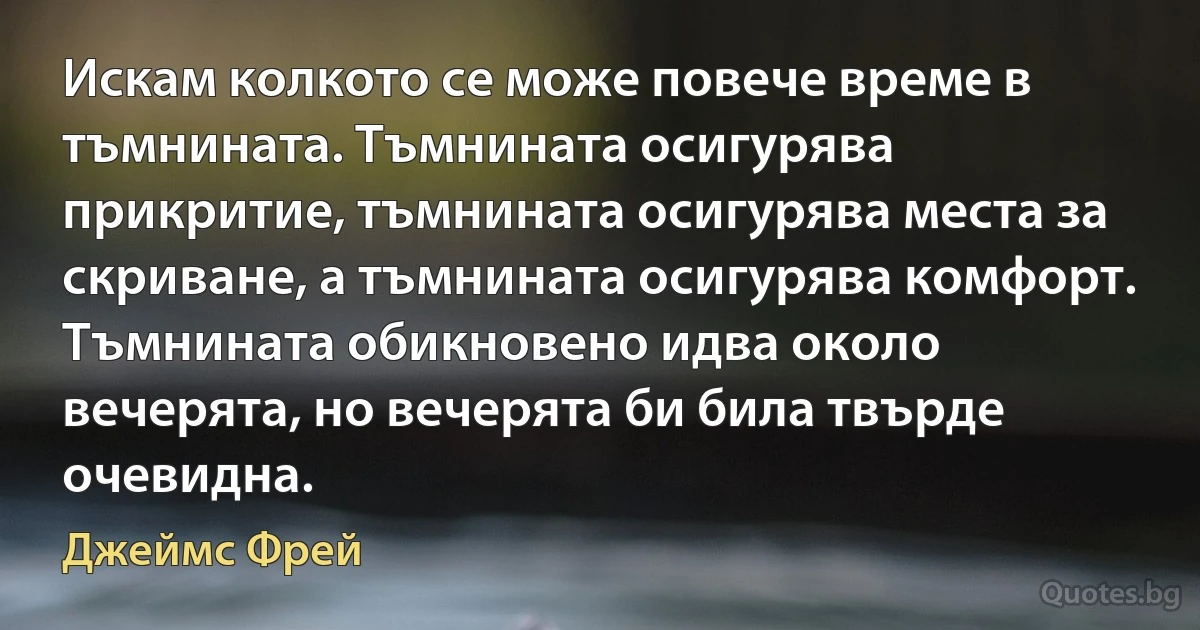 Искам колкото се може повече време в тъмнината. Тъмнината осигурява прикритие, тъмнината осигурява места за скриване, а тъмнината осигурява комфорт. Тъмнината обикновено идва около вечерята, но вечерята би била твърде очевидна. (Джеймс Фрей)