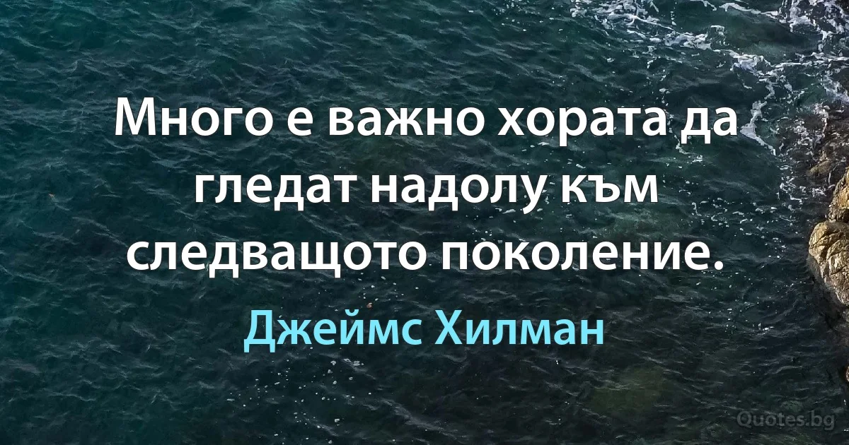 Много е важно хората да гледат надолу към следващото поколение. (Джеймс Хилман)