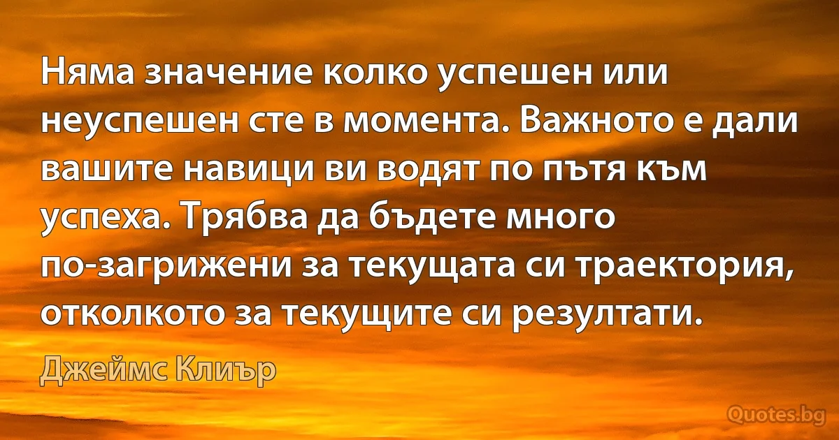 Няма значение колко успешен или неуспешен сте в момента. Важното е дали вашите навици ви водят по пътя към успеха. Трябва да бъдете много по-загрижени за текущата си траектория, отколкото за текущите си резултати. (Джеймс Клиър)