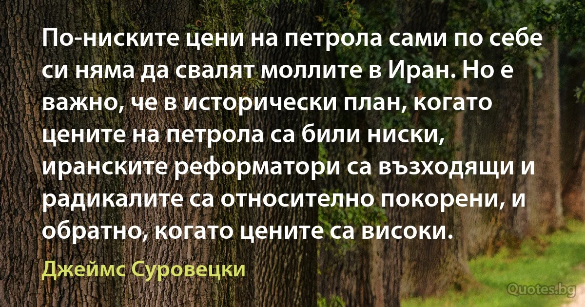 По-ниските цени на петрола сами по себе си няма да свалят моллите в Иран. Но е важно, че в исторически план, когато цените на петрола са били ниски, иранските реформатори са възходящи и радикалите са относително покорени, и обратно, когато цените са високи. (Джеймс Суровецки)