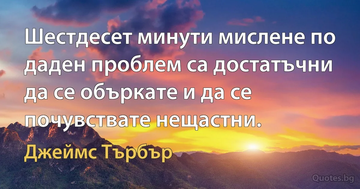 Шестдесет минути мислене по даден проблем са достатъчни да се объркате и да се почувствате нещастни. (Джеймс Търбър)