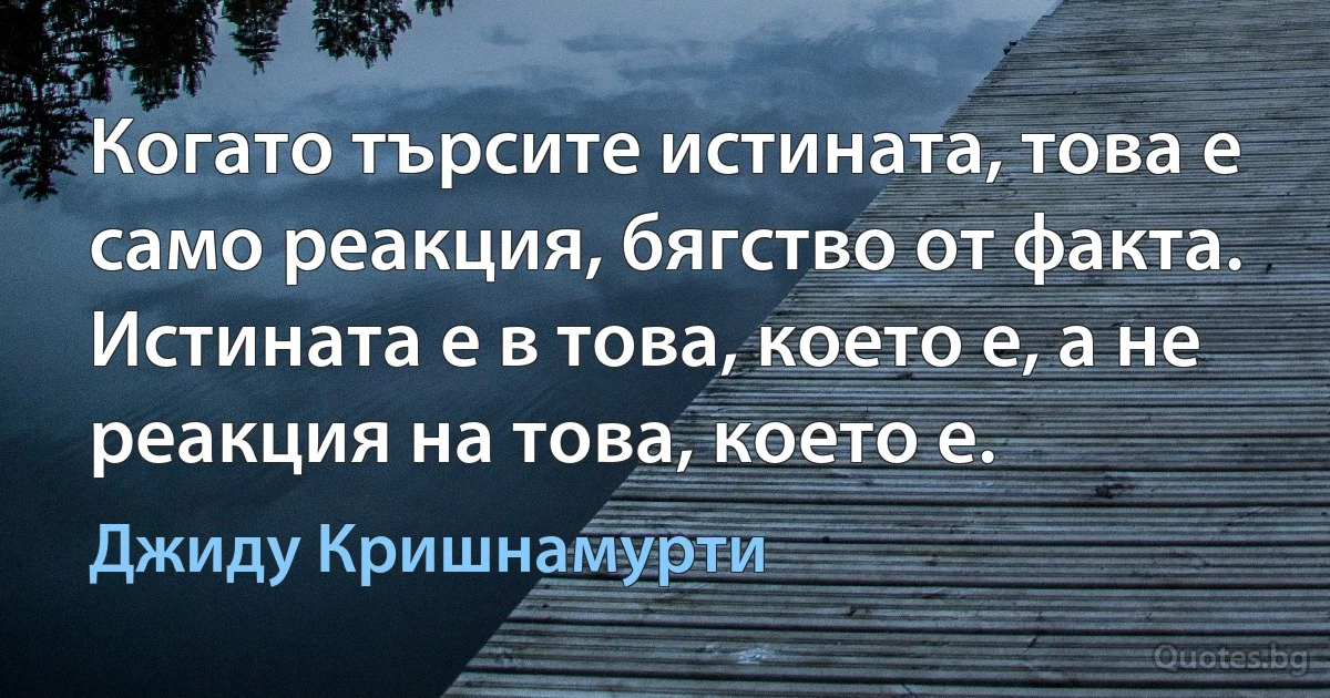 Когато търсите истината, това е само реакция, бягство от факта. Истината е в това, което е, а не реакция на това, което е. (Джиду Кришнамурти)