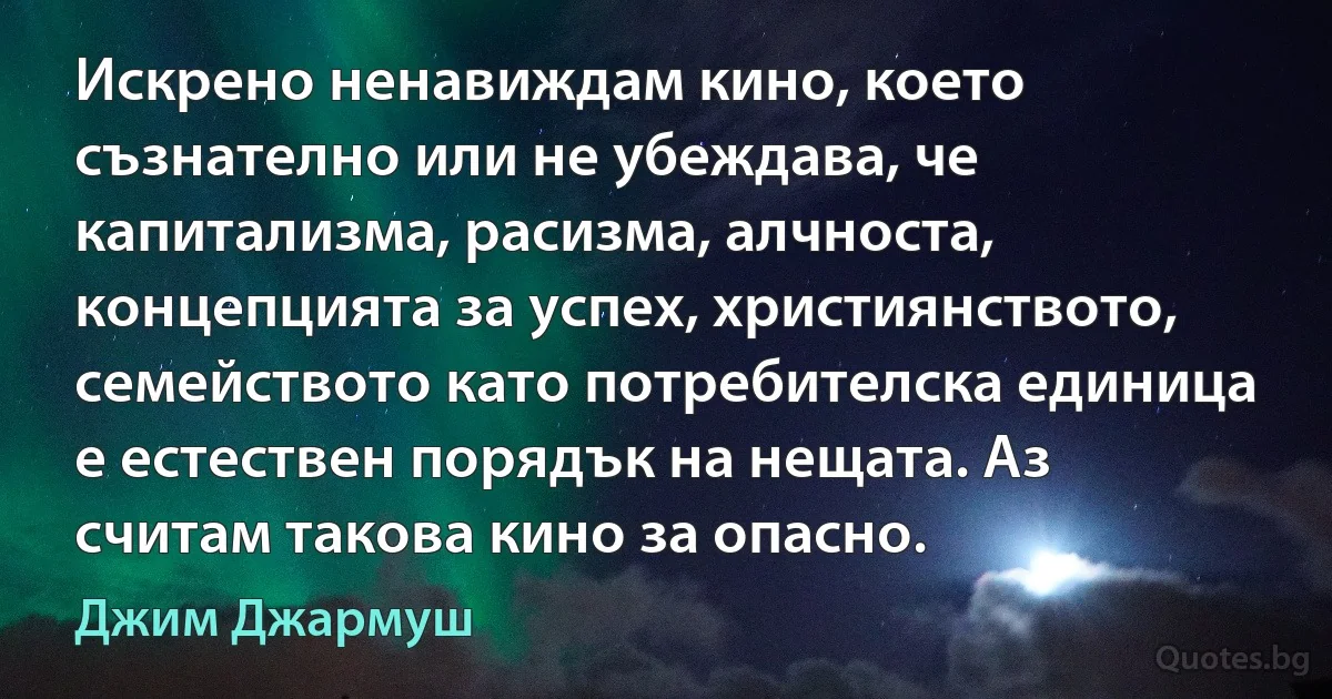 Искрено ненавиждам кино, което съзнателно или не убеждава, че капитализма, расизма, алчноста, концепцията за успех, християнството, семейството като потребителска единица е естествен порядък на нещата. Аз считам такова кино за опасно. (Джим Джармуш)