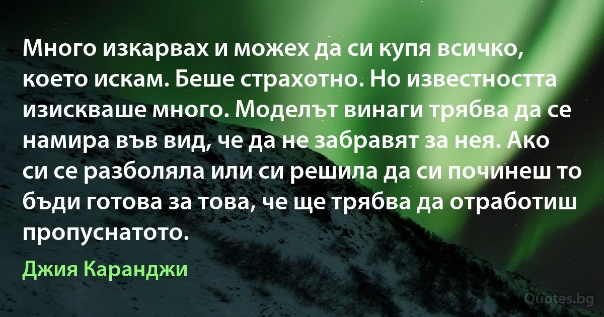 Много изкарвах и можех да си купя всичко, което искам. Беше страхотно. Но известността изискваше много. Моделът винаги трябва да се намира във вид, че да не забравят за нея. Ако си се разболяла или си решила да си починеш то бъди готова за това, че ще трябва да отработиш пропуснатото. (Джия Каранджи)