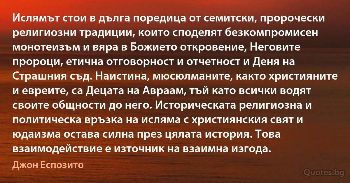 Ислямът стои в дълга поредица от семитски, пророчески религиозни традиции, които споделят безкомпромисен монотеизъм и вяра в Божието откровение, Неговите пророци, етична отговорност и отчетност и Деня на Страшния съд. Наистина, мюсюлманите, както християните и евреите, са Децата на Авраам, тъй като всички водят своите общности до него. Историческата религиозна и политическа връзка на исляма с християнския свят и юдаизма остава силна през цялата история. Това взаимодействие е източник на взаимна изгода. (Джон Еспозито)