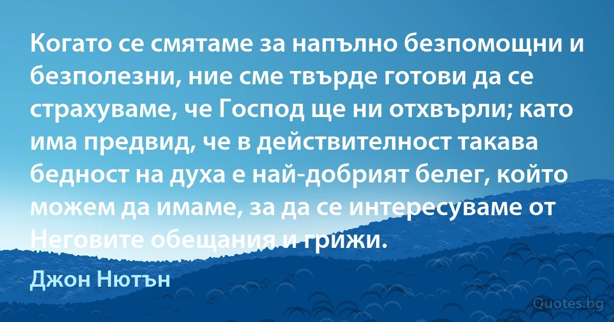 Когато се смятаме за напълно безпомощни и безполезни, ние сме твърде готови да се страхуваме, че Господ ще ни отхвърли; като има предвид, че в действителност такава бедност на духа е най-добрият белег, който можем да имаме, за да се интересуваме от Неговите обещания и грижи. (Джон Нютън)