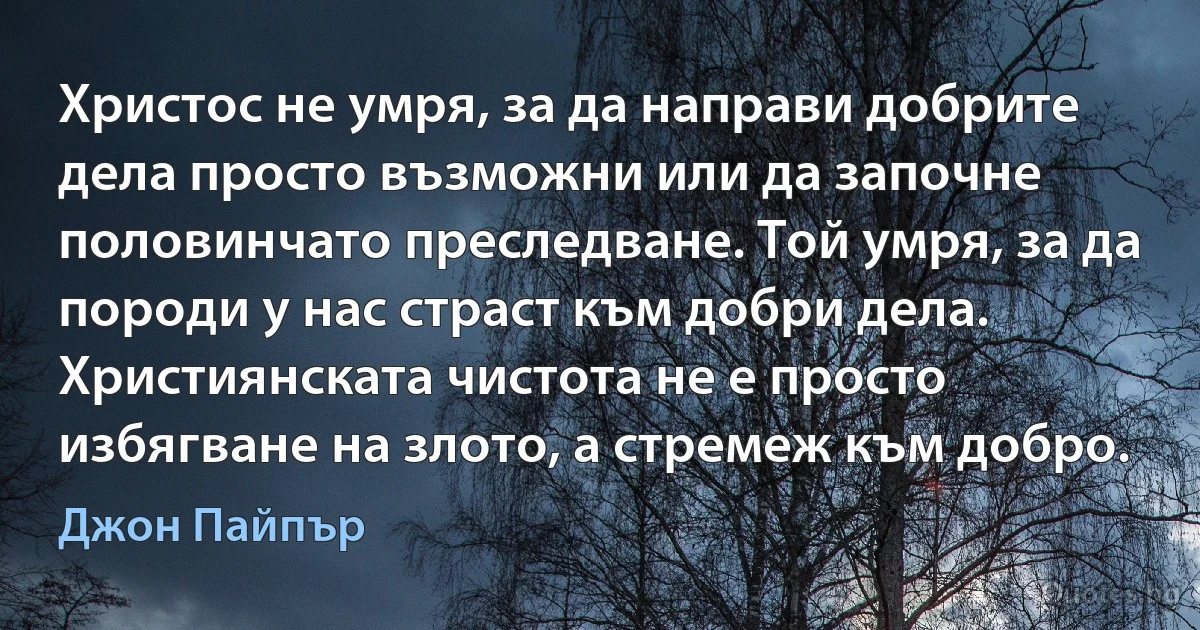 Христос не умря, за да направи добрите дела просто възможни или да започне половинчато преследване. Той умря, за да породи у нас страст към добри дела. Християнската чистота не е просто избягване на злото, а стремеж към добро. (Джон Пайпър)