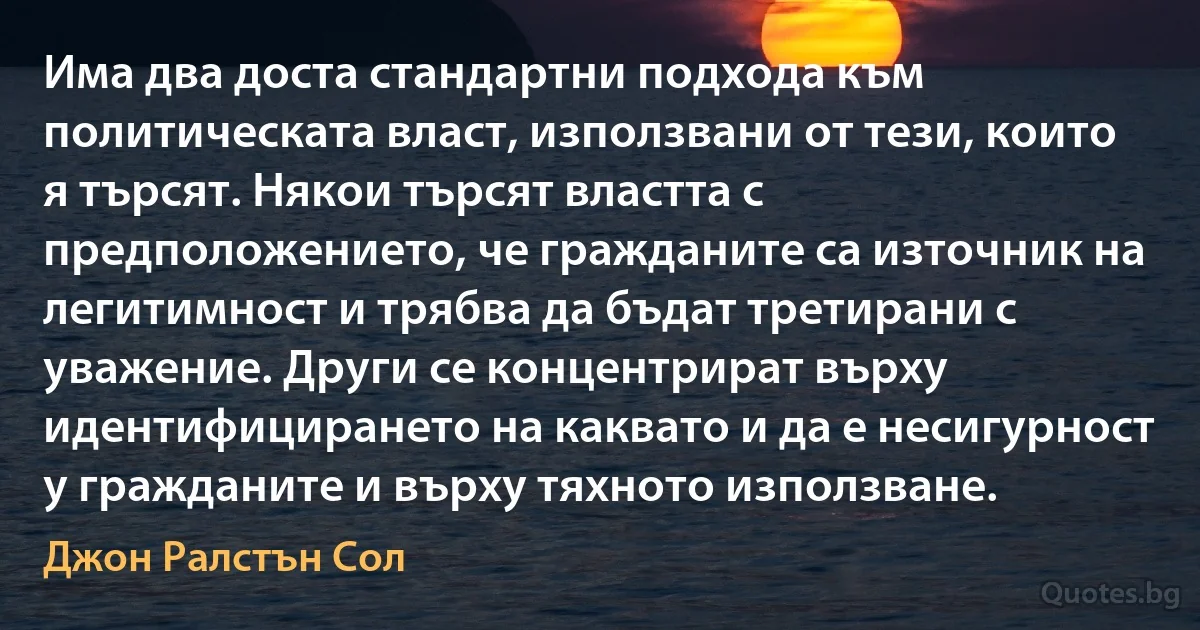 Има два доста стандартни подхода към политическата власт, използвани от тези, които я търсят. Някои търсят властта с предположението, че гражданите са източник на легитимност и трябва да бъдат третирани с уважение. Други се концентрират върху идентифицирането на каквато и да е несигурност у гражданите и върху тяхното използване. (Джон Ралстън Сол)