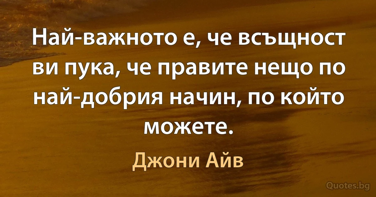 Най-важното е, че всъщност ви пука, че правите нещо по най-добрия начин, по който можете. (Джони Айв)