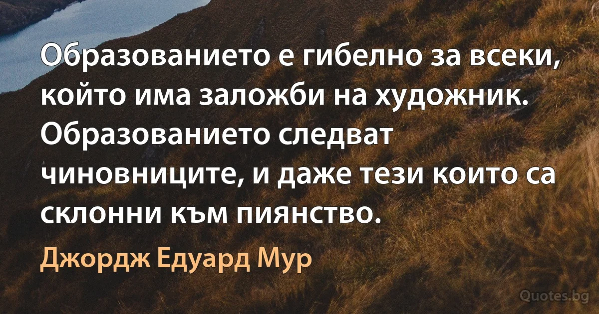 Образованието е гибелно за всеки, който има заложби на художник. Образованието следват чиновниците, и даже тези които са склонни към пиянство. (Джордж Едуард Мур)