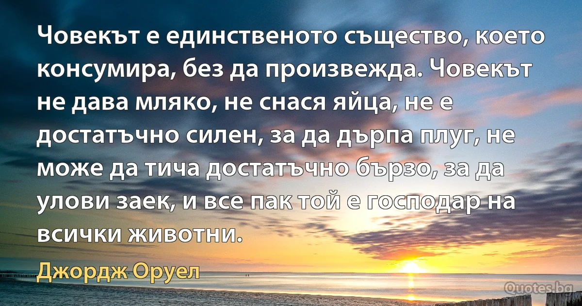 Човекът е единственото същество, което консумира, без да произвежда. Човекът не дава мляко, не снася яйца, не е достатъчно силен, за да дърпа плуг, не може да тича достатъчно бързо, за да улови заек, и все пак той е господар на всички животни. (Джордж Оруел)