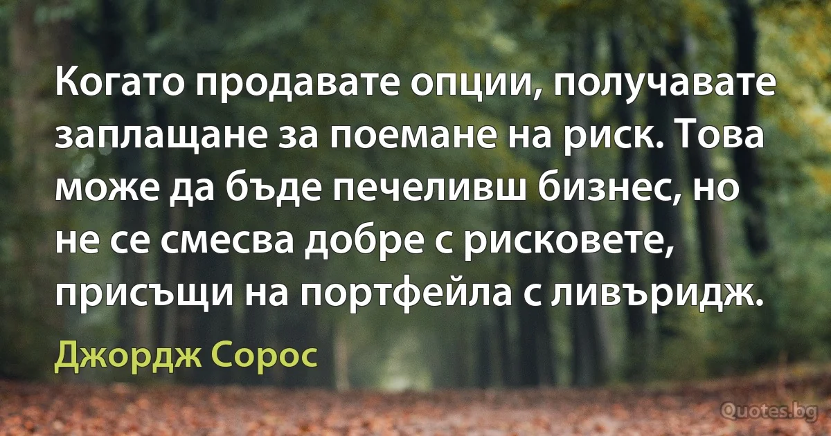 Когато продавате опции, получавате заплащане за поемане на риск. Това може да бъде печеливш бизнес, но не се смесва добре с рисковете, присъщи на портфейла с ливъридж. (Джордж Сорос)