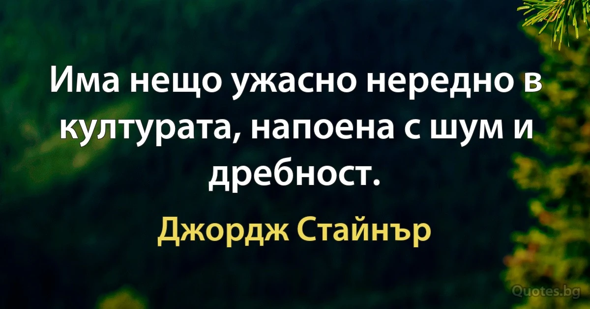 Има нещо ужасно нередно в културата, напоена с шум и дребност. (Джордж Стайнър)