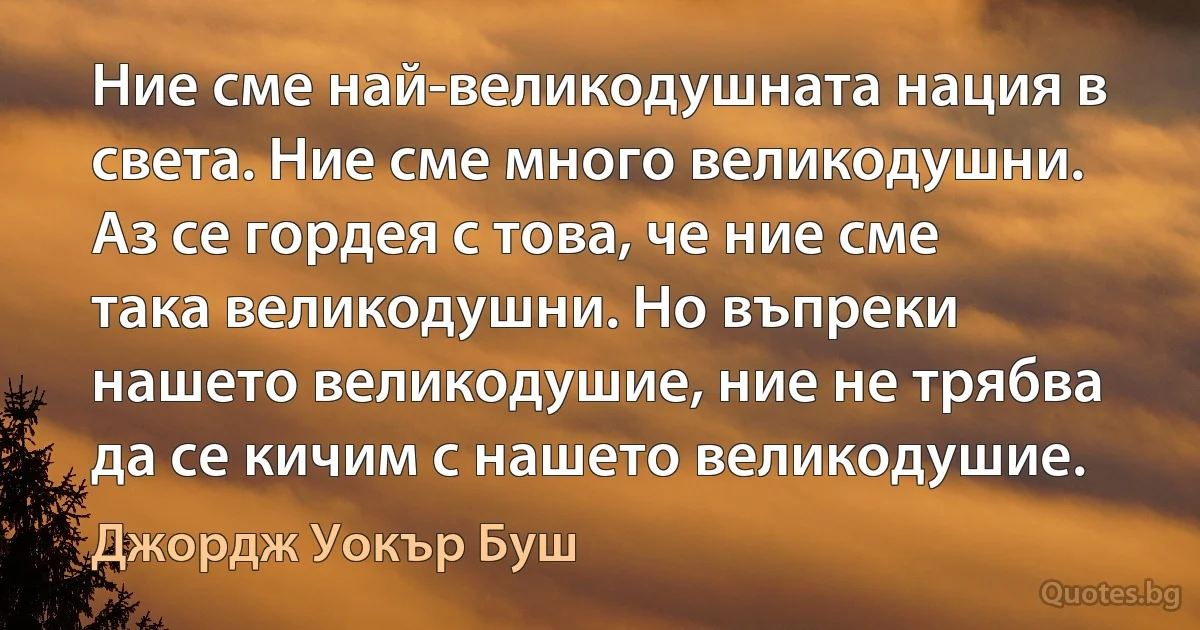 Ние сме най-великодушната нация в света. Ние сме много великодушни. Аз се гордея с това, че ние сме така великодушни. Но въпреки нашето великодушие, ние не трябва да се кичим с нашето великодушие. (Джордж Уокър Буш)