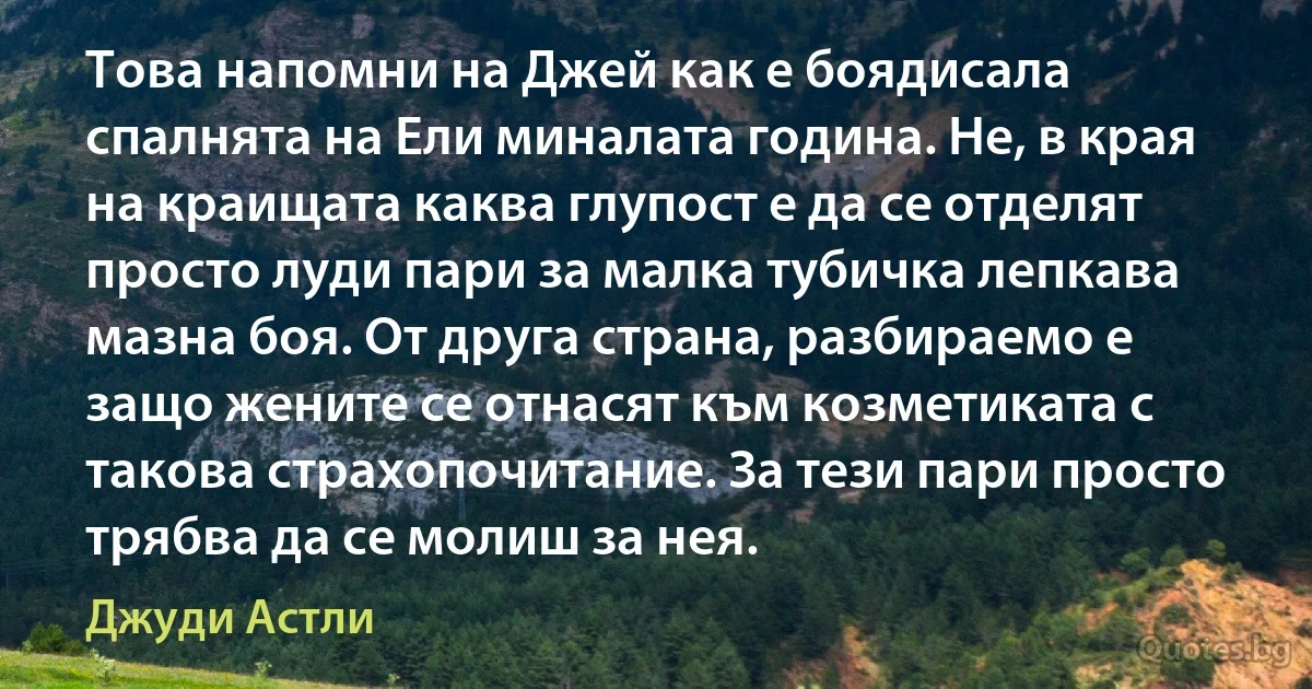 Това напомни на Джей как е боядисала спалнята на Ели миналата година. Не, в края на краищата каква глупост е да се отделят просто луди пари за малка тубичка лепкава мазна боя. От друга страна, разбираемо е защо жените се отнасят към козметиката с такова страхопочитание. За тези пари просто трябва да се молиш за нея. (Джуди Астли)