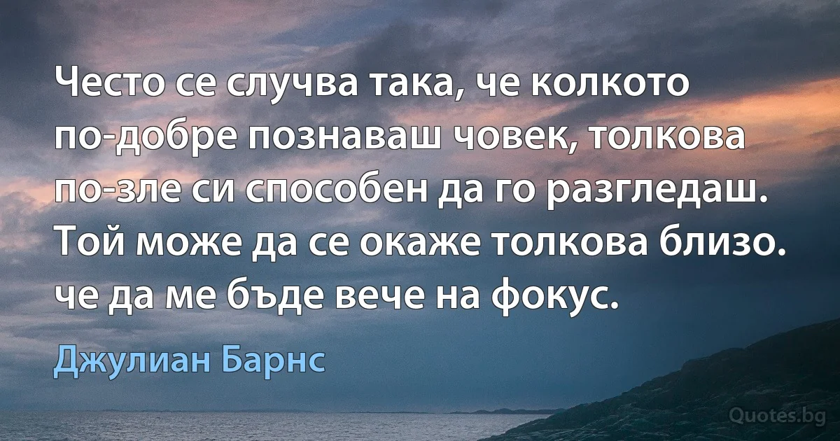 Често се случва така, че колкото по-добре познаваш човек, толкова по-зле си способен да го разгледаш. Той може да се окаже толкова близо. че да ме бъде вече на фокус. (Джулиан Барнс)