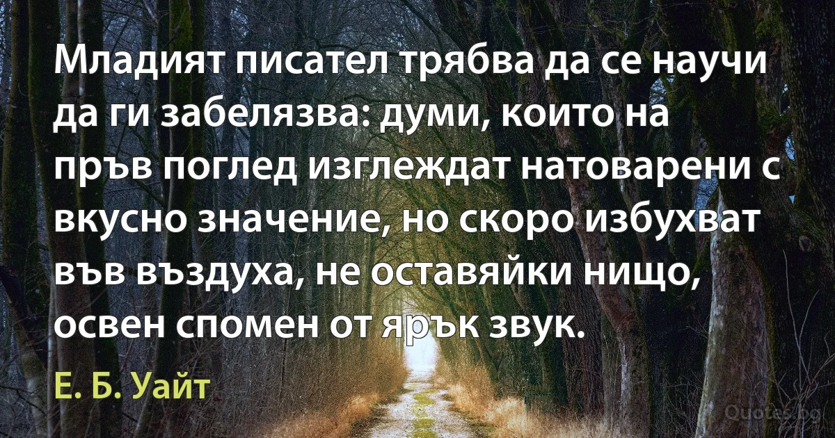 Младият писател трябва да се научи да ги забелязва: думи, които на пръв поглед изглеждат натоварени с вкусно значение, но скоро избухват във въздуха, не оставяйки нищо, освен спомен от ярък звук. (Е. Б. Уайт)