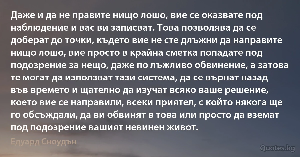 Даже и да не правите нищо лошо, вие се оказвате под наблюдение и вас ви записват. Това позволява да се доберат до точки, където вие не сте длъжни да направите нищо лошо, вие просто в крайна сметка попадате под подозрение за нещо, даже по лъжливо обвинение, а затова те могат да използват тази система, да се върнат назад във времето и щателно да изучат всяко ваше решение, което вие се направили, всеки приятел, с който някога ще го обсъждали, да ви обвинят в това или просто да вземат под подозрение вашият невинен живот. (Едуард Сноудън)