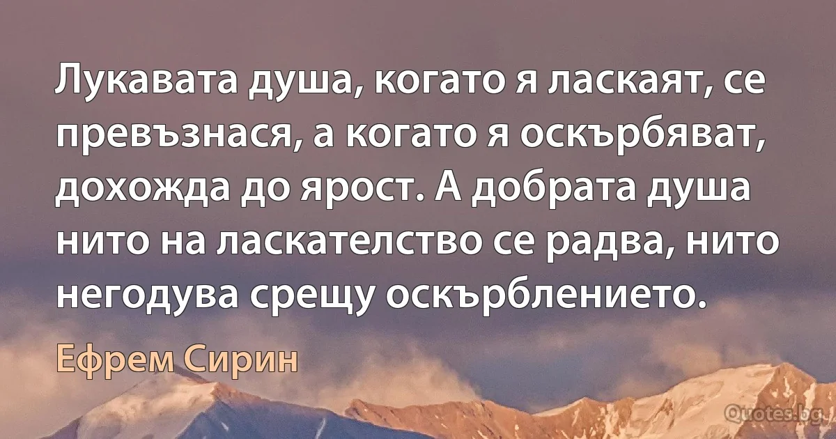 Лукавата душа, когато я ласкаят, се превъзнася, а когато я оскърбяват, дохожда до ярост. А добрата душа нито на ласкателство се радва, нито негодува срещу оскърблението. (Ефрем Сирин)